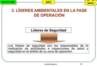 INICIO   HOME                    EIA-d                       MENÚ


           3. LÍDERES AMBIENTALES EN LA FASE
                      DE OPERACIÓN


                       Líderes de Seguridad



         Los líderes de seguridad son los responsables de la
         realización de actividades e inspecciones de salud y
         seguridad en el ámbito de su zona de operación.



                                j.pomachagua p.        511
 