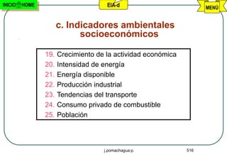 INICIO   HOME                        EIA-d                          MENÚ


                      c. Indicadores ambientales
                            socioeconómicos

                19.   Crecimiento de la actividad económica
                20.   Intensidad de energía
                21.   Energía disponible
                22.   Producción industrial
                23.   Tendencias del transporte
                24.   Consumo privado de combustible
                25.   Población



                                    j.pomachagua p.           516
 