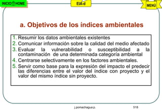 INICIO    HOME                       EIA-d                           MENÚ




            a. Objetivos de los índices ambientales
         1. Resumir los datos ambientales existentes
         2. Comunicar información sobre la calidad del medio afectado
         3. Evaluar la vulnerabilidad o susceptibilidad a la
            contaminación de una determinada categoría ambiental
         4. Centrarse selectivamente en los factores ambientales.
         5. Servir como base para la expresión del impacto el predecir
            las diferencias entre el valor del índice con proyecto y el
            valor del mismo índice sin proyecto.




                                    j.pomachagua p.            518
 