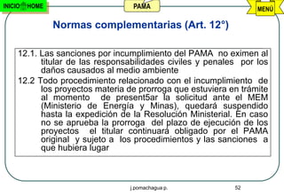 INICIO   HOME                     PAMA                            MENÚ

                Normas complementarias (Art. 12°)

     12.1. Las sanciones por incumplimiento del PAMA no eximen al
           titular de las responsabilidades civiles y penales por los
           daños causados al medio ambiente
     12.2 Todo procedimiento relacionado con el incumplimiento de
           los proyectos materia de prorroga que estuviera en trámite
           al momento de present5ar la solicitud ante el MEM
           (Ministerio de Energía y Minas), quedará suspendido
           hasta la expedición de la Resolución Ministerial. En caso
           no se aprueba la prorroga del plazo de ejecución de los
           proyectos el titular continuará obligado por el PAMA
           original y sujeto a los procedimientos y las sanciones a
           que hubiera lugar



                                 j.pomachagua p.            52
 