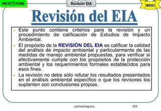 INICIO   HOME                       Revisión EIA                      MENÚ




            Este punto contiene criterios para la revisión y un
             procedimiento de calificación de Estudios de Impacto
             Ambiental.
            El propósito de la REVISIÓN DEL EIA es calificar la calidad
             del análisis de impacto ambiental y particularmente de las
             medidas de manejo ambiental propuestas, para verificar si
             efectivamente cumple con los propósitos de la protección
             ambiental y los requerimientos formales establecidos para
             esos fines.
            La revisión no debe sólo refutar los resultados presentados
             en el análisis ambiental específico o que los revisores los
             suplanten con conclusiones propias.



                                     j.pomachagua p.            525
 