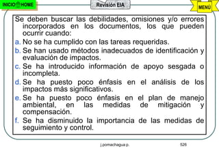 INICIO   HOME               Revisión EIA                   MENÚ

     Se deben buscar las debilidades, omisiones y/o errores
        incorporados en los documentos, los que pueden
        ocurrir cuando:
     a. No se ha cumplido con las tareas requeridas.
     b. Se han usado métodos inadecuados de identificación y
        evaluación de impactos.
     c. Se ha introducido información de apoyo sesgada o
        incompleta.
     d. Se ha puesto poco énfasis en el análisis de los
        impactos más significativos.
     e. Se ha puesto poco énfasis en el plan de manejo
        ambiental, en las medidas de mitigación y
        compensación.
     f. Se ha disminuido la importancia de las medidas de
        seguimiento y control.

                             j.pomachagua p.         526
 