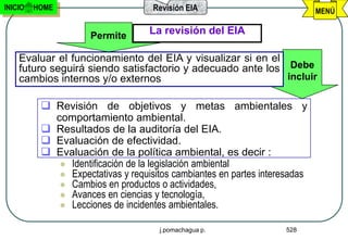 INICIO   HOME                       Revisión EIA                            MENÚ


                     Permite       La revisión del EIA

    Evaluar el funcionamiento del EIA y visualizar si en el
    futuro seguirá siendo satisfactorio y adecuado ante los Debe
    cambios internos y/o externos                           incluir


           Revisión de objetivos y metas ambientales y
            comportamiento ambiental.
           Resultados de la auditoría del EIA.
           Evaluación de efectividad.
           Evaluación de la política ambiental, es decir :
              Identificación de la legislación ambiental
              Expectativas y requisitos cambiantes en partes interesadas
              Cambios en productos o actividades,
              Avances en ciencias y tecnología,
              Lecciones de incidentes ambientales.


                                      j.pomachagua p.               528
 