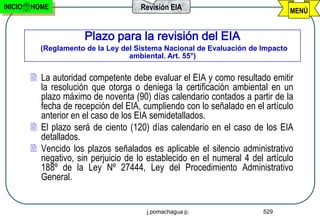 INICIO   HOME                          Revisión EIA                              MENÚ


                       Plazo para la revisión del EIA
           (Reglamento de la Ley del Sistema Nacional de Evaluación de Impacto
                                   ambiental. Art. 55°)


          La autoridad competente debe evaluar el EIA y como resultado emitir
           la resolución que otorga o deniega la certificación ambiental en un
           plazo máximo de noventa (90) días calendario contados a partir de la
           fecha de recepción del EIA, cumpliendo con lo señalado en el artículo
           anterior en el caso de los EIA semidetallados.
          El plazo será de ciento (120) días calendario en el caso de los EIA
           detallados.
          Vencido los plazos señalados es aplicable el silencio administrativo
           negativo, sin perjuicio de lo establecido en el numeral 4 del artículo
           188º de la Ley Nº 27444, Ley del Procedimiento Administrativo
           General.


                                        j.pomachagua p.                 529
 