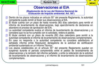 INICIO   HOME                              Revisión EIA                                   MENÚ
                                 Observaciones al EIA
                         (Reglamento de la Ley del Sistema Nacional de
                           Evaluación de Impacto ambiental. Art. 58°)
     Dentro de los plazos indicados en artículo 55° del presente Reglamento, la autoridad
      competente puede remitir al titular sus observaciones al EIA.
     El titular cuenta con un plazo de hasta noventa (90) días calendario para remitir el
      informe de levantamiento de observaciones, bajo apercibimiento de declararse en
      abandono el proceso de aprobación del EIA.
     La autoridad competente evalúa el informe de levantamiento de observaciones y si
      considera que no se ha cumplido con lo solicitado, reitera el pedido.
     El titular contará con un plazo de noventa (90) días calendario para remitir a la
      autoridad competente el informe de levantamiento de observaciones complementario.
     En caso no responda o la autoridad competente no considere satisfactorio el
      señalado informe emite Resolución denegatoria de la solicitud de certificación
      ambiental sustentado en un Informe Técnico.
     Los plazos establecidos en el artículo 55° del presente Reglamento quedan en
      suspenso durante el período comprendido entre el pedido de levantamiento de
      observaciones y la remisión del informe señalado; y entre la reiteración de la solicitud
      de levantamiento de observaciones y el informe de levantamiento de observaciones
      complementario.

                                             j.pomachagua p.                      531
 