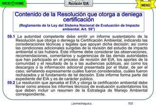 INICIO   HOME                        Revisión EIA                               MENÚ

         Contenido de la Resolución que otorga a deniega
                           certificación
          (Reglamento de la Ley del Sistema Nacional de Evaluación de Impacto
                                  ambiental. Art. 59°)

   59.1 La autoridad competente debe emitir un informe sustentatorio de la
       Resolución que otorga o deniega la Certificación Ambiental, indicando las
       consideraciones técnicas y legales que apoyan dicha decisión; así como
       las condiciones adicionales surgidas de la revisión del estudio de impacto
       ambiental si las hubiera. Este informe debe considerar las observaciones,
       recomendaciones, comentarios y sugerencias de las demás autoridades
       que han participado en el proceso de revisión del EIA, los aportes de la
       comunidad y el resultado de la o las audiencias públicas, así como los
       descargos o la información adicional presentada por el titular, de ser el
       caso; señalando expresamente cuáles fueron considerados, cuáles fueron
       rechazados y el fundamento de tal decisión. Este informe forma parte del
       expediente del EIA y es de carácter público.
   59.2 La resolución que aprueba el EIA y otorga la certificación ambiental debe
       llevar como anexos los informes técnicos de evaluación sustentatorios los
       que deben incluir un resumen de la Estrategia de Manejo Ambiental
       correspondiente.

                                       j.pomachagua p.                532
 