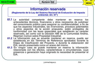 INICIO    HOME                          Revisión EIA                              MENÚ

                             Información reservada
            (Reglamento de la Ley del Sistema Nacional de Evaluación de Impacto
                                    ambiental. Art. 61°)

         61.1 La autoridad competente debe mantener en reserva los
              antecedentes técnicos, financieros y otros necesarios de substraer
              del conocimiento público para asegurar su confidencialidad, a fin de
              que los aspectos industriales, las invenciones, procesos patentables
              y otros aspectos de la acción propuesta, estén protegidos de
              conformidad con las leyes especiales que establecen su carácter
              reservado, así como con la Decisión 486 de la Comunidad Andina,
              Régimen Común sobre Propiedad Industrial.
         61.2 La información que se acuerde mantener en reserva, puede ser
              establecida en los Términos de Referencia aprobados durante la
              Etapa de Clasificación del Proyecto, o durante la elaboración del
              EIA, siendo presentada como un anexo del mismo.
         61.3 En ningún caso se puede mantener en reserva la información
              relacionada con los efectos, características o circunstancias, cuya
              presencia o generación haya originado la necesidad de presentar el
              EIA.


                                         j.pomachagua p.                534
 