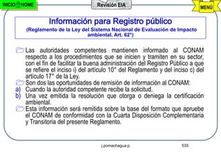 INICIO     HOME                           Revisión EIA                               MENÚ

                      Información para Registro público
             (Reglamento de la Ley del Sistema Nacional de Evaluación de Impacto
                                     ambiental. Art. 62°)


          Las autoridades competentes mantienen informado al CONAM
            respecto a los procedimientos que se inicien y tramiten en su sector,
            con el fin de facilitar la buena administración del Registro Público a que
            se refiere el inciso i) del artículo 10° del Reglamento y del inciso c) del
            artículo 17° de la Ley.
          Son dos las oportunidades de remisión de información al CONAM:
         a) Cuando la autoridad competente recibe la solicitud,
         b) Una vez emitida la resolución que otorga o deniega la certificación
            ambiental.
          Esta información será remitida sobre la base del formato que apruebe
            el CONAM de conformidad con la Cuarta Disposición Complementaria
            y Transitoria del presente Reglamento.


                                            j.pomachagua p.                  535
 