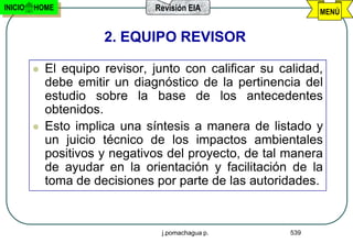 INICIO   HOME                   Revisión EIA                   MENÚ


                       2. EQUIPO REVISOR

            El equipo revisor, junto con calificar su calidad,
             debe emitir un diagnóstico de la pertinencia del
             estudio sobre la base de los antecedentes
             obtenidos.
            Esto implica una síntesis a manera de listado y
             un juicio técnico de los impactos ambientales
             positivos y negativos del proyecto, de tal manera
             de ayudar en la orientación y facilitación de la
             toma de decisiones por parte de las autoridades.


                                  j.pomachagua p.        539
 
