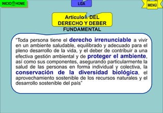 INICIO   HOME                        LGA                               MENÚ


                             Artículo I. DEL
                           DERECHO Y DEBER
                            FUNDAMENTAL

         “Toda persona tiene el derecho irrenunciable a vivir
         en un ambiente saludable, equilibrado y adecuado para el
         pleno desarrollo de la vida, y el deber de contribuir a una
         efectiva gestión ambiental y de proteger el ambiente,
         así como sus componentes, asegurando particularmente la
         salud de las personas en forma individual y colectiva, la
         conservación de la diversidad biológica, el
         aprovechamiento sostenible de los recursos naturales y el
         desarrollo sostenible del país”



                                   j.pomachagua p.            54
 