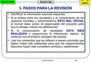 INICIO   HOME                     Revisión EIA                     MENÚ

                 3. PASOS PARA LA REVISIÓN
          Identificar la información esencial requerida.
          Si el enlace entre los resultados y el cumplimiento de los
           aspectos formales y administrativos ESTA MAL HECHA,
           el revisor debe avisar al responsable del proyecto para
           que la rehaga, indicar las deficiencias.
          Si la comunicación de resultados ESTA BIEN
           REALIZADA y proporciona la información básica, se
           continúa con el análisis completo del estudio.
          Leer los contenidos que se refieren a tareas concretas que
           deben haber sido realizadas para que los requerimientos
           descritos hayan sido cumplidos correcta y cabalmente.



                                   j.pomachagua p.           540
 