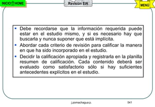 INICIO   HOME                       Revisión EIA                        MENÚ




          Debe recordarse que la información requerida puede
           estar en el estudio mismo, y si es necesario hay que
           buscarla y nunca suponer que está implícita.
          Abordar cada criterio de revisión para calificar la manera
           en que ha sido incorporado en el estudio.
          Decidir la calificación apropiada y registrarla en la planilla
           resumen de calificación. Cada contenido deberá ser
           evaluado como satisfactorio sólo si hay suficientes
           antecedentes explícitos en el estudio.




                                     j.pomachagua p.             541
 