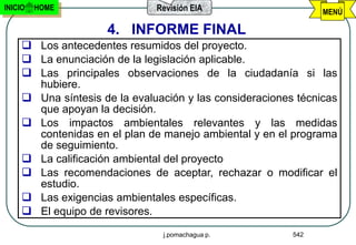 INICIO   HOME                  Revisión EIA                     MENÚ

                     4. INFORME FINAL
      Los antecedentes resumidos del proyecto.
      La enunciación de la legislación aplicable.
      Las principales observaciones de la ciudadanía si las
       hubiere.
      Una síntesis de la evaluación y las consideraciones técnicas
       que apoyan la decisión.
      Los impactos ambientales relevantes y las medidas
       contenidas en el plan de manejo ambiental y en el programa
       de seguimiento.
      La calificación ambiental del proyecto
      Las recomendaciones de aceptar, rechazar o modificar el
       estudio.
      Las exigencias ambientales específicas.
      El equipo de revisores.
                                j.pomachagua p.           542
 