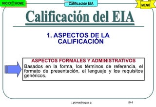 INICIO   HOME                      Calificación EIA                 MENÚ




                          1. ASPECTOS DE LA
                              CALIFICACIÓN

                   ASPECTOS FORMALES Y ADMINISTRATIVOS
                Basados en la forma, los términos de referencia, el
                formato de presentación, el lenguaje y los requisitos
                genéricos.




                                     j.pomachagua p.          544
 