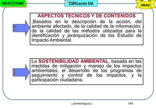 INICIO   HOME                    Calificación EIA                 MENÚ


                   ASPECTOS TÉCNICOS Y DE CONTENIDOS
                ,Basados en la descripción de la acción, del
                ambiente afectado, de la calidad de la información,
                de la calidad de las métodos utilizados para la
                identificación y jerarquización de los Estudio de
                Impacto Ambiental.



                La SOSTENIBILIDAD AMBIENTAL, basada en las
                medidas de mitigación y manejo de los impactos
                ambientales, el desarrollo de los programas de
                seguimiento y control de los impactos, y la
                participación ciudadana.



                                  j.pomachagua p.           545
 