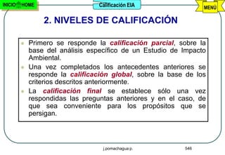 INICIO   HOME                     Calificación EIA               MENÚ

                 2. NIVELES DE CALIFICACIÓN

            Primero se responde la calificación parcial, sobre la
             base del análisis específico de un Estudio de Impacto
             Ambiental.
            Una vez completados los antecedentes anteriores se
             responde la calificación global, sobre la base de los
             criterios descritos anteriormente.
            La calificación final se establece sólo una vez
             respondidas las preguntas anteriores y en el caso, de
             que sea conveniente para los propósitos que se
             persigan.



                                   j.pomachagua p.         546
 