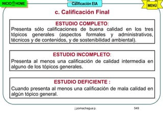 INICIO   HOME                 Calificación EIA                MENÚ
                       c. Calificación Final
                         ESTUDIO COMPLETO:
     Presenta sólo calificaciones de buena calidad en los tres
     tópicos generales (aspectos formales y administrativos,
     técnicos y de contenidos, y de sostenibilidad ambiental).

                        ESTUDIO INCOMPLETO:
     Presenta al menos una calificación de calidad intermedia en
     alguno de los tópicos generales.


                        ESTUDIO DEFICIENTE :
     Cuando presenta al menos una calificación de mala calidad en
     algún tópico general.

                               j.pomachagua p.          549
 