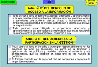 INICIO   HOME                             LGA                                  MENÚ

                         Artículo II. DEL DERECHO DE
                         ACCESO A LA INFORMACIÓN
          Toda persona tiene el derecho a acceder adecuada y oportunamente
           a la información pública sobre las políticas, normas, medidas, obras
           y actividades que pudieran afectar, directa o indirectamente, el
           ambiente, sin necesidad de invocar justificación o interés que motive
           tal requerimiento.
          Toda persona está obligada a proporcionar adecuada y
           oportunamente a las autoridades la información que éstas requieran
           para una efectiva gestión ambiental, conforme a Ley.

                      Artículo III. DEL DERECHO A LA
                     PARTICIPACIÓN EN LA GESTIÓN
                                   AMBIENTAL
          Toda persona tiene el derecho a participar responsablemente en los
           procesos de toma de decisiones, así como en la definición y
           aplicación de las políticas y medidas relativas al ambiente y sus
           componentes, que se adopten en cada uno de los niveles de
           gobierno.
          El Estado concerta con la sociedad civil las decisiones y acciones de
           la gestión ambiental.
                                        j.pomachagua p.                 55
 