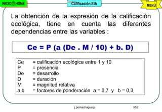 INICIO   HOME                    Calificación EIA                MENÚ


     La obtención de la expresión de la calificación
     ecológica, tiene en cuenta las diferentes
     dependencias entre las variables :

                Ce = P (a (De . M / 10) + b. D)

         Ce      = calificación ecológica entre 1 y 10
         P       = presencia
         De      = desarrollo
         D       = duración
         M       = magnitud relativa
         a,b     = factores de ponderación a = 0,7 y b = 0,3


                                  j.pomachagua p.          552
 