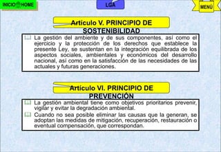INICIO   HOME                           LGA                                   MENÚ


                          Artículo V. PRINCIPIO DE
                              SOSTENIBILIDAD
          La gestión del ambiente y de sus componentes, así como el
           ejercicio y la protección de los derechos que establece la
           presente Ley, se sustentan en la integración equilibrada de los
           aspectos sociales, ambientales y económicos del desarrollo
           nacional, así como en la satisfacción de las necesidades de las
           actuales y futuras generaciones.


                          Artículo VI. PRINCIPIO DE
                                PREVENCIÓN
          La gestión ambiental tiene como objetivos prioritarios prevenir,
           vigilar y evitar la degradación ambiental.
          Cuando no sea posible eliminar las causas que la generan, se
           adoptan las medidas de mitigación, recuperación, restauración o
           eventual compensación, que correspondan.


                                      j.pomachagua p.                57
 