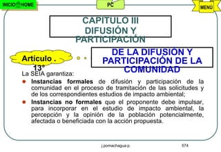 INICIO   HOME                        PC                             MENÚ

                             CAPÌTULO III
                              DIFUSIÓN Y
                            PARTICIPACIÓN
                                   DE LA DIFUSIÓN Y
         Artículo .              PARTICIPACIÓN DE LA
             13°                     COMUNIDAD
         La SEIA garantiza:
          Instancias formales de difusión y participación de la
           comunidad en el proceso de tramitación de las solicitudes y
           de los correspondientes estudios de impacto ambiental;
          Instancias no formales que el proponente debe impulsar,
           para incorporar en el estudio de impacto ambiental, la
           percepción y la opinión de la población potencialmente,
           afectada o beneficiada con la acción propuesta.


                                   j.pomachagua p.            574
 