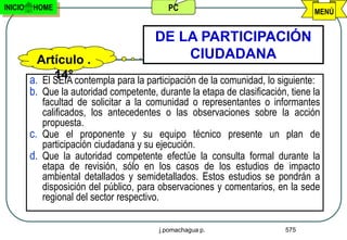 INICIO   HOME                               PC                                    MENÚ


                                         DE LA PARTICIPACIÓN
           Artículo .                        CIUDADANA
               14°
         a. El SEIA contempla para la participación de la comunidad, lo siguiente:
         b. Que la autoridad competente, durante la etapa de clasificación, tiene la
            facultad de solicitar a la comunidad o representantes o informantes
            calificados, los antecedentes o las observaciones sobre la acción
            propuesta.
         c. Que el proponente y su equipo técnico presente un plan de
            participación ciudadana y su ejecución.
         d. Que la autoridad competente efectúe la consulta formal durante la
            etapa de revisión, sólo en los casos de los estudios de impacto
            ambiental detallados y semidetallados. Estos estudios se pondrán a
            disposición del público, para observaciones y comentarios, en la sede
            regional del sector respectivo.

                                          j.pomachagua p.                  575
 