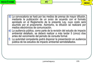 INICIO   HOME                              PC                                   MENÚ




         d) La convocatoria se hará por los medios de prensa de mayor difusión,
            mediante la publicación de un aviso de acuerdo con el formato
            aprobado en el Reglamento de la presente Ley, cuyo costo será
            asumido por el proponente. Asimismo, la difusión se realizará por
            medios electrónicos de comunicación.
         e) La audiencia pública, como parte de la revisión del estudio de impacto
            ambiental detallado, se deberá realizar a más tardar 5 (cinco) días
            antes del vencimiento del período de consulta formal.
         f) La autoridad competente podrá disponer la presentación en audiencia
            pública de los estudios de impacto ambiental semidetallados.




                                         j.pomachagua p.                 576
 
