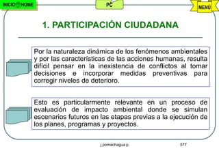 INICIO   HOME                           PC                             MENÚ


                  1. PARTICIPACIÓN CIUDADANA

                Por la naturaleza dinámica de los fenómenos ambientales
                y por las características de las acciones humanas, resulta
                difícil pensar en la inexistencia de conflictos al tomar
                decisiones e incorporar medidas preventivas para
                corregir niveles de deterioro.


                Esto es particularmente relevante en un proceso de
                evaluación de impacto ambiental donde se simulan
                escenarios futuros en las etapas previas a la ejecución de
                los planes, programas y proyectos.

                                      j.pomachagua p.           577
 