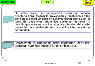 INICIO   HOME                            PC                              MENÚ



                De este modo, la participación ciudadana resulta
                prioritaria para: facilitar la prevención y resolución de los
                conflictos; contribuir para una mayor transparencia en la
                toma de decisiones sobre las acciones humanas; y
                permitir que ellas se concilien con la protección del medio
                ambiente, con calidad de vida y con los intereses de la
                comunidad.



                Básicamente la ciudadanía debe informarse, consultar,
                participar y verificar las decisiones ambientales.




                                       j.pomachagua p.             578
 