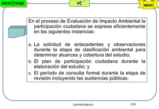 INICIO   HOME                        PC                            MENÚ



                En el proceso de Evaluación de Impacto Ambiental la
                  participación ciudadana se expresa eficientemente
                  en las siguientes instancias:

                a. La solicitud de antecedentes y observaciones
                   durante la etapa de clasificación ambiental para
                   determinar alcances y cobertura del estudio;
                b. El plan de participación ciudadana durante la
                   elaboración del estudio; y
                c. El período de consulta formal durante la etapa de
                   revisión incluyendo las audiencias públicas.




                                   j.pomachagua p.           579
 