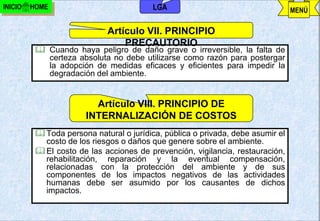 INICIO   HOME                             LGA                                    MENÚ

                             Artículo VII. PRINCIPIO
                                 PRECAUTORIO
           Cuando haya peligro de daño grave o irreversible, la falta de
            certeza absoluta no debe utilizarse como razón para postergar
            la adopción de medidas eficaces y eficientes para impedir la
            degradación del ambiente.


                         Artículo VIII. PRINCIPIO DE
                       INTERNALIZACIÓN DE COSTOS
           Toda persona natural o jurídica, pública o privada, debe asumir el
            costo de los riesgos o daños que genere sobre el ambiente.
           El costo de las acciones de prevención, vigilancia, restauración,
            rehabilitación, reparación y la eventual compensación,
            relacionadas con la protección del ambiente y de sus
            componentes de los impactos negativos de las actividades
            humanas debe ser asumido por los causantes de dichos
            impactos.

                                        j.pomachagua p.                 58
 