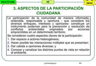 INICIO    HOME                         PC                              MENÚ

             3. ASPECTOS DE LA PARTICIPACIÓN
                       CIUDADANA
         La participación de la comunidad de manera informada,
            ordenada, responsable y oportuna - que considere los
            diversos enfoques, intereses y opiniones- constituye un
            instrumento poderoso para la prevención y resolución de
            conflictos   ambientales      originados    por     acciones
            emprendidas en un determinado territorio.
         Se consideran cuatro aspectos claves de la participación:
         1. Dar espacio a actores heterogéneos;
         2. Hacer posible las interacciones múltiples que se presentan;
         3. Dar cabida a opiniones diversas; y
         4. Conocer y canalizar los distintos puntos de vista en relación
            al ambiente.


                                     j.pomachagua p.            581
 