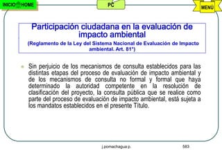 INICIO   HOME                               PC                                     MENÚ


              Participación ciudadana en la evaluación de
                           impacto ambiental
             (Reglamento de la Ley del Sistema Nacional de Evaluación de Impacto
                                     ambiental. Art. 81°)


            Sin perjuicio de los mecanismos de consulta establecidos para las
             distintas etapas del proceso de evaluación de impacto ambiental y
             de los mecanismos de consulta no formal y formal que haya
             determinado la autoridad competente en la resolución de
             clasificación del proyecto, la consulta pública que se realice como
             parte del proceso de evaluación de impacto ambiental, está sujeta a
             los mandatos establecidos en el presente Título.




                                          j.pomachagua p.                583
 