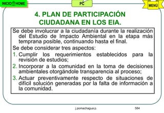 INICIO    HOME                       PC                           MENÚ

                  4. PLAN DE PARTICIPACIÓN
                   CIUDADANA EN LOS EIA.
         Se debe involucrar a la ciudadanía durante la realización
            del Estudio de Impacto Ambiental en la etapa más
            temprana posible, continuando hasta el final.
         Se debe considerar tres aspectos:
         1. Cumplir los requerimientos establecidos para la
            revisión de estudios;
         2. Incorporar a la comunidad en la toma de decisiones
            ambientales otorgándole transparencia al proceso;
         3. Actuar preventivamente respecto de situaciones de
            difícil solución generadas por la falta de información a
            la comunidad.


                                   j.pomachagua p.          584
 