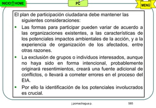 INICIO   HOME                         PC                             MENÚ

         El plan de participación ciudadana debe mantener las
             siguientes consideraciones:
          Las formas para participar pueden variar de acuerdo a
             las organizaciones existentes, a las características de
             los potenciales impactos ambientales de la acción, y a la
             experiencia de organización de los afectados, entre
             otras razones.
          La exclusión de grupos o individuos interesados, aunque
             no haya sido en forma intencional, probablemente
             originará resentimientos, creará una fuente adicional de
             conflictos, o llevará a cometer errores en el proceso del
             EIA.
          Por ello la identificación de los potenciales involucrados
             es crucial.

                                    j.pomachagua p.            585
 