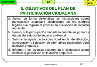 INICIO   HOME                        PC                            MENÚ

                 5. OBJETIVOS DEL PLAN DE
                 PARTICIPACIÓN CIUDADANA
         a. Aplicar en forma sistemática las instrucciones sobre
            participación ciudadana establecidos en los cuerpos
            legales que regulan el proceso de evaluación de impacto
            ambiental.
         b. Promover la participación ciudadana durante las primeras
            etapas del estudio de impacto ambiental.
         c. Solicitar la ayuda de la comunidad en la identificación,
            comparación y selección de alternativas razonables para
            la acción propuesta,
         d. Informar a los diversos sectores de la ciudadanía sobre
            cambios significativos en la acción propuesta..


                                   j.pomachagua p.           587
 