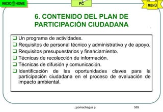 INICIO    HOME                        PC                            MENÚ


                  6. CONTENIDO DEL PLAN DE
                  PARTICIPACIÓN CIUDADANA
          Un programa de actividades.
          Requisitos de personal técnico y administrativo y de apoyo.
          Requisitos presupuestarios y financiamiento.
          Técnicas de recolección de información.
          Técnicas de difusión y comunicación.
          Identificación de las oportunidades claves para la
           participación ciudadana en el proceso de evaluación de
           impacto ambiental.



                                    j.pomachagua p.           589
 