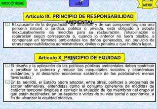INICIO    HOME                              LGA                                  MENÚ


           Artículo IX. PRINCIPIO DE RESPONSABILIDAD
                                AMBIENTAL
   El causante de la degradación del ambiente y de sus componentes, sea una
         persona natural o jurídica, pública o privada, está obligado a adopta
         inexcusablemente las medidas para su restauración, rehabilitación o
         reparación según corresponda o, cuando lo anterior no fuera posible, a
         compensar en términos ambientales los daños generados, sin perjuicio de
         otras responsabilidades administrativas, civiles o penales a que hubiera lugar.


                       Artículo X. PRINCIPIO DE EQUIDAD
   El diseño y la aplicación de las políticas públicas ambientales deben contribuir
    a erradicar la pobreza y reducir las inequidades sociales y económicas
    existentes, y al desarrollo económico sostenible de las poblaciones menos
    favorecidas.
   En tal sentido, el Estado podrá adoptar, entre otras, políticas o programas de
    acción afirmativas, entendidas como el conjunto coherente de medidas de
    carácter temporal dirigidas a corregir la situación de los miembros del grupo al
    que están destinadas, en un aspecto o varios de su vida social o económica, a
    fin de alcanzar la equidad efectiva.
                                          j.pomachagua p.                 59
 