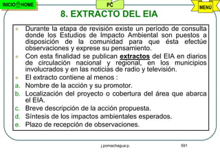 INICIO    HOME                       PC                            MENÚ
                      8. EXTRACTO DEL EIA
          Durante la etapa de revisión existe un período de consulta
           donde los Estudios de Impacto Ambiental son puestos a
           disposición de la comunidad para que ésta efectúe
           observaciones y exprese su pensamiento.
          Con esta finalidad se publican extractos del EIA en diarios
           de circulación nacional y regional, en los municipios
           involucrados y en las noticias de radio y televisión.
          El extracto contiene al menos :
     a.    Nombre de la acción y su promotor.
     b.    Localización del proyecto o cobertura del área que abarca
           el EIA.
     c.    Breve descripción de la acción propuesta.
     d.    Síntesis de los impactos ambientales esperados.
     e.    Plazo de recepción de observaciones.

                                   j.pomachagua p.           591
 