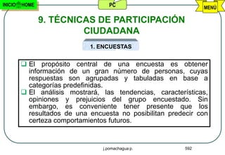 INICIO   HOME                      PC                           MENÚ

                9. TÉCNICAS DE PARTICIPACIÓN
                         CIUDADANA
                             1. ENCUESTAS


          El propósito central de una encuesta es obtener
           información de un gran número de personas, cuyas
           respuestas son agrupadas y tabuladas en base a
           categorías predefinidas.
          El análisis mostrará, las tendencias, características,
           opiniones y prejuicios del grupo encuestado. Sin
           embargo, es conveniente tener presente que los
           resultados de una encuesta no posibilitan predecir con
           certeza comportamientos futuros.


                                 j.pomachagua p.          592
 