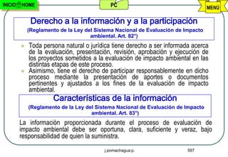 INICIO   HOME                               PC                                     MENÚ

              Derecho a la información y a la participación
             (Reglamento de la Ley del Sistema Nacional de Evaluación de Impacto
                                     ambiental. Art. 82°)
            Toda persona natural o jurídica tiene derecho a ser informada acerca
             de la evaluación, presentación, revisión, aprobación y ejecución de
             los proyectos sometidos a la evaluación de impacto ambiental en las
             distintas etapas de este proceso.
            Asimismo, tiene el derecho de participar responsablemente en dicho
             proceso mediante la presentación de aportes o documentos
             pertinentes y ajustados a los fines de la evaluación de impacto
             ambiental.
                      Características de la información
             (Reglamento de la Ley del Sistema Nacional de Evaluación de Impacto
                                     ambiental. Art. 83°)
         La información proporcionada durante el proceso de evaluación de
         impacto ambiental debe ser oportuna, clara, suficiente y veraz, bajo
         responsabilidad de quien la suministra.
                                          j.pomachagua p.                 597
 