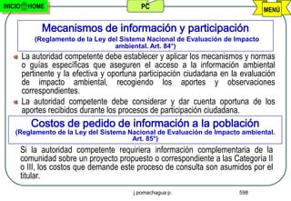 INICIO     HOME                             PC                                     MENÚ

               Mecanismos de información y participación
             (Reglamento de la Ley del Sistema Nacional de Evaluación de Impacto
                                     ambiental. Art. 84°)
         La autoridad competente debe establecer y aplicar los mecanismos y normas
         o guías específicas que aseguren el acceso a la información ambiental
         pertinente y la efectiva y oportuna participación ciudadana en la evaluación
         de impacto ambiental, recogiendo los aportes y observaciones
         correspondientes.
         La autoridad competente debe considerar y dar cuenta oportuna de los
         aportes recibidos durante los procesos de participación ciudadana.
            Costos de pedido de información a la población
    (Reglamento de la Ley del Sistema Nacional de Evaluación de Impacto ambiental.
                                       Art. 85°)
         Si la autoridad competente requiriera información complementaria de la
         comunidad sobre un proyecto propuesto o correspondiente a las Categoría II
         o III, los costos que demande este proceso de consulta son asumidos por el
         titular.
                                          j.pomachagua p.                 598
 