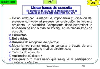 INICIO   HOME                          PC                                 MENÚ

                        Mecanismos de consulta
                    (Reglamento de la Ley del Sistema Nacional de
                      Evaluación de Impacto ambiental. Art. 86°)

           De acuerdo con la magnitud, importancia y ubicación del
            proyecto sometido al proceso de evaluación de impacto
            ambiental, la Autoridad Competente debe determinar la
            aplicación de uno o más de los siguientes mecanismos de
            consulta:
         a.Encuestas;
         b.Entrevistas;
         c. Buzones de recepción de aportes;
         d.Mecanismos permanentes de consulta a través de una
            sede, representante o medios electrónicos;
         e.Talleres de consulta;
         f. Audiencias públicas; y
         g.Cualquier otro mecanismo que asegure la participación
            ciudadana efectiva.
                                     j.pomachagua p.                599
 