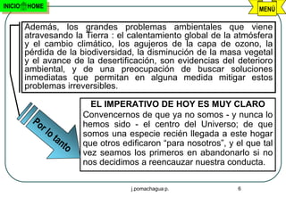 INICIO   HOME                                                        MENÚ

         Además, los grandes problemas ambientales que viene
         atravesando la Tierra : el calentamiento global de la atmósfera
         y el cambio climático, los agujeros de la capa de ozono, la
         pérdida de la biodiversidad, la disminución de la masa vegetal
         y el avance de la desertificación, son evidencias del deterioro
         ambiental, y de una preocupación de buscar soluciones
         inmediatas que permitan en alguna medida mitigar estos
         problemas irreversibles.

                         EL IMPERATIVO DE HOY ES MUY CLARO
                       Convencernos de que ya no somos - y nunca lo
                       hemos sido - el centro del Universo; de que
                       somos una especie recién llegada a este hogar
                       que otros edificaron “para nosotros”, y el que tal
                       vez seamos los primeros en abandonarlo si no
                       nos decidimos a reencauzar nuestra conducta.

                                    j.pomachagua p.            6
 