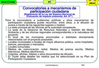 INICIO   HOME                            PC                                 MENÚ

                  Convocatorias a mecanismos de
                     participación ciudadana
                    (Reglamento de la Ley del Sistema Nacional de
                      Evaluación de Impacto ambiental. Art. 87°)
    Para la convocatoria a audiencias públicas u otros mecanismos de
      participación ciudadana puede recurrirse, entre otros, a la difusión de
      avisos a través de los siguientes lugares o medios:
     La sede principal de las oficinas de la autoridad competente.
     La sede de la Gerencia de Recursos Naturales y Gestión del Medio
      Ambiente y de las oficinas regionales correspondientes a la naturaleza del
      proyecto.
     El local de los municipios provinciales o distritales directamente
      relacionados con el proyecto propuesto.
     Locales municipales o locales de mayor afluencia pública, como hospitales,
      bancos, parroquias o mercados.
     Locales comunales.
     Medios de comunicación radial, Medios de prensa escrita, Medios
      televisivos, Medios electrónicos.
     Volantes, afiches, folletos u otros documentos de difusión.
     El Titular debe detallar los medios que ha seleccionado en su Plan de
      Participación Ciudadana.

                                      j.pomachagua p.                600
 