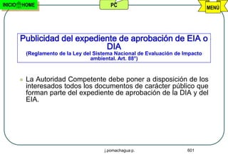 INICIO   HOME                                PC                                    MENÚ




         Publicidad del expediente de aprobación de EIA o
                               DIA
             (Reglamento de la Ley del Sistema Nacional de Evaluación de Impacto
                                      ambiental. Art. 88°)



            La Autoridad Competente debe poner a disposición de los
             interesados todos los documentos de carácter público que
             forman parte del expediente de aprobación de la DIA y del
             EIA.




                                          j.pomachagua p.                 601
 