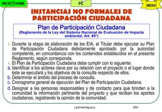 INICIO   HOME                              PC                                    MENÚ
                INSTANCIAS NO FORMALES DE
                 PARTICIPACIÓN CIUDADANA
                    Plan de Participación Ciudadana
          (Reglamento de la Ley del Sistema Nacional de Evaluación de Impacto
                                   ambiental. Art. 89°)

     Durante la etapa de elaboración de los EIA, el Titular debe ejecutar su Plan
      de Participación Ciudadana debidamente aprobado por la autoridad
      competente, en concordancia con los contenidos establecidos en el presente
      Reglamento, según corresponda.
    El Plan de Participación Ciudadana debe cumplir con lo siguiente:
   a. Identificar a los actores clave por su relación con el proyecto o el lugar donde
      éste se ejecutará y los objetivos de la consulta respecto de ellos.
   b. Determinar el ámbito del proceso de consulta.
   c. Cronograma general de ejecución del Plan de Participación Ciudadana.
   d. Designar a las personas responsables y de contacto para que brinden a la
      comunidad la información pertinente del proyecto y que reciban los aportes
      ciudadanos, registrando la opinión de la comunidad.
                                        j.pomachagua p.                   602
 