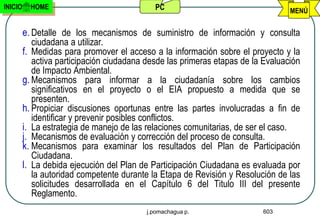 INICIO     HOME                              PC                                   MENÚ


         e. Detalle de los mecanismos de suministro de información y consulta
            ciudadana a utilizar.
         f. Medidas para promover el acceso a la información sobre el proyecto y la
            activa participación ciudadana desde las primeras etapas de la Evaluación
            de Impacto Ambiental.
         g. Mecanismos para informar a la ciudadanía sobre los cambios
            significativos en el proyecto o el EIA propuesto a medida que se
            presenten.
         h. Propiciar discusiones oportunas entre las partes involucradas a fin de
            identificar y prevenir posibles conflictos.
         i. La estrategia de manejo de las relaciones comunitarias, de ser el caso.
         j. Mecanismos de evaluación y corrección del proceso de consulta.
         k. Mecanismos para examinar los resultados del Plan de Participación
            Ciudadana.
         l. La debida ejecución del Plan de Participación Ciudadana es evaluada por
            la autoridad competente durante la Etapa de Revisión y Resolución de las
            solicitudes desarrollada en el Capítulo 6 del Titulo III del presente
            Reglamento.
                                           j.pomachagua p.                603
 