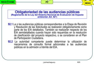 INICIO   HOME                              PC                                    MENÚ



                Obligatoriedad de las audiencias públicas
           (Reglamento de la Ley del Sistema Nacional de Evaluación de Impacto
                                    ambiental. Art. 92°)


         92.1 La o las audiencias públicas correspondientes a la Etapa de Revisión
              y Resolución de las Solicitudes se realizarán obligatoriamente como
              parte de los EIA detallados. También se realizarán respecto de los
              EIA semidetallados cuando hayan sido requeridas en la resolución
              de clasificación del proyecto respectivo, o se consideren en el Plan
              de Participación Ciudadana.
         92.2 La autoridad competente puede determinar la utilización de
              mecanismos de consulta formal adicionales a las audiencias
              públicas en la admisión a trámite del EIA.




                                         j.pomachagua p.                 605
 