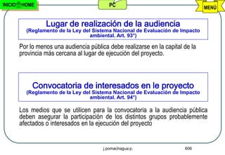 INICIO   HOME                               PC                                    MENÚ


                   Lugar de realización de la audiencia
           (Reglamento de la Ley del Sistema Nacional de Evaluación de Impacto
                                    ambiental. Art. 93°)

         Por lo menos una audiencia pública debe realizarse en la capital de la
         provincia más cercana al lugar de ejecución del proyecto.



              Convocatoria de interesados en le proyecto
           (Reglamento de la Ley del Sistema Nacional de Evaluación de Impacto
                                    ambiental. Art. 94°)

         Los medios que se utilicen para la convocatoria a la audiencia pública
         deben asegurar la participación de los distintos grupos probablemente
         afectados o interesados en la ejecución del proyecto


                                          j.pomachagua p.                 606
 